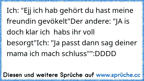 Ich: "Ejj ich hab gehört du hast meine freundin gevökelt"
Der andere: "JA is doch klar ich  habs ihr voll besorgt"
Ich: "Ja passt dann sag deiner mama ich mach schluss""
:DDDD