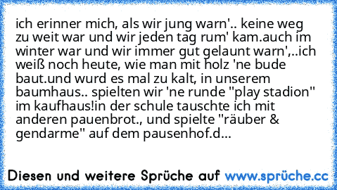 ich erinner mich, als wir jung warn'.. keine weg zu weit war und wir jeden tag rum' kam.
auch im winter war und wir immer gut gelaunt warn',..ich weiß noch heute, wie man mit holz 'ne bude baut.
und wurd es mal zu kalt, in unserem baumhaus.. spielten wir 'ne runde ''play stadion'' im kaufhaus!
in der schule tauschte ich mit anderen pauenbrot., und spielte ''räuber & gendarme'' auf dem pausenhof...