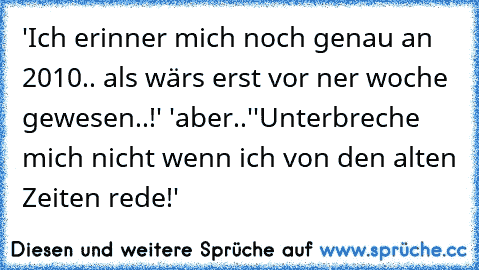 'Ich erinner mich noch genau an 2010.. als wärs erst vor ner woche gewesen..!' 'aber..'
'Unterbreche mich nicht wenn ich von den alten Zeiten rede!'