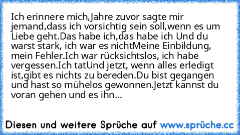 Ich erinnere mich,
Jahre zuvor sagte mir jemand,
dass ich vorsichtig sein soll,
wenn es um Liebe geht.
Das habe ich,
das habe ich …
Und du warst stark, ich war es nicht
Meine Einbildung, mein Fehler.
Ich war rücksichtslos, ich habe vergessen.
Ich tat…
Und jetzt, wenn alles erledigt ist,
gibt es nichts zu bereden.
Du bist gegangen und hast so mühelos gewonnen.
Jetzt kannst du voran gehen und es ...