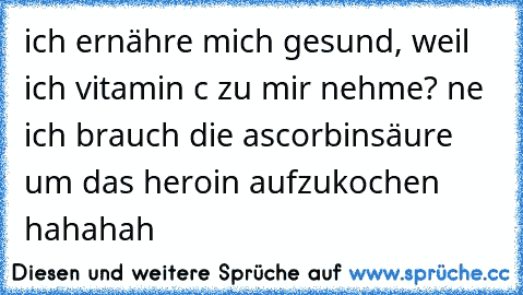 ich ernähre mich gesund, weil ich vitamin c zu mir nehme? ne ich brauch die ascorbinsäure um das heroin aufzukochen hahahah