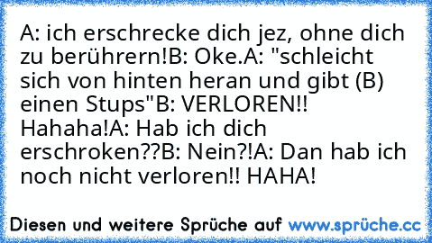 A: ich erschrecke dich jez, ohne dich zu berührern!
B: Oke.
A: "schleicht sich von hinten heran und gibt (B) einen Stups"
B: VERLOREN!! Hahaha!
A: Hab ich dich erschroken??
B: Nein?!
A: Dan hab ich noch nicht verloren!! HAHA!