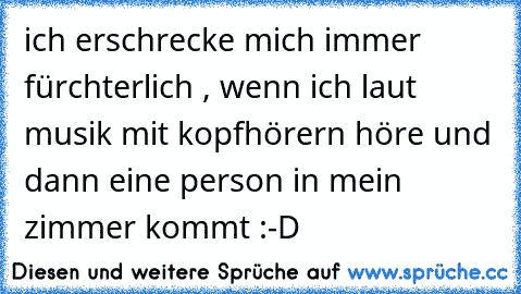 ich erschrecke mich immer fürchterlich , wenn ich laut musik mit kopfhörern höre und dann eine person in mein zimmer kommt :-D