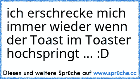 ich erschrecke mich immer wieder wenn der Toast im Toaster hochspringt ... :D