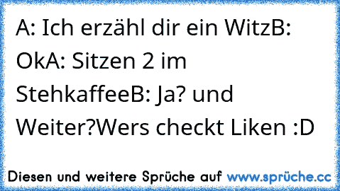 A: Ich erzähl dir ein Witz
B: Ok
A: Sitzen 2 im Stehkaffee
B: Ja? und Weiter?
Wers checkt Liken :D