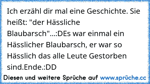 Ich erzähl dir mal eine Geschichte. Sie heißt: "der Hässliche Blaubarsch"...:D
Es war einmal ein Hässlicher Blaubarsch, er war so Hässlich das alle Leute Gestorben sind.
Ende.
:DD