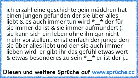 ich erzähl eine geschichte :)
ein mädchen hat einen jungen gefunden der sie über alles liebt & es auch immer tun wird *__* der für sie immer da ist & sie immer aufmundert (: sie kann sich ein leben ohne ihn gar nicht mehr vorstellen.. er ist einfach der junge den sie über alles liebt und den sie auch immer lieben wird ♥ er gibt ihr das gefühl etwas wert & etwas besonderes zu sein *__* er ist de...