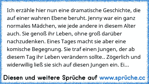 Ich erzähle hier nun eine dramatische Geschichte, die auf einer wahren Ebene beruht. Jenny war ein ganz normales Mädchen, wie jede andere in diesem Alter auch. Sie genoß ihr Leben, ohne groß darüber nachzudenken. Eines Tages macht sie aber eine komische Begegnung. Sie traf einen Jungen, der ab diesem Tag ihr Leben verändern sollte.. Zögerlich und widerwillig ließ sie sich auf diesen Jungen ein. Ei...