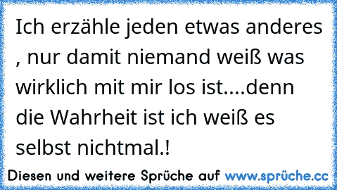 Ich erzähle jeden etwas anderes , nur damit niemand weiß was wirklich mit mir los ist..
..denn die Wahrheit ist ich weiß es selbst nichtmal.!