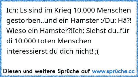 Ich: Es sind im Krieg 10.000 Menschen gestorben..und ein Hamster :/
Du: Hä?! Wieso ein Hamster?!
Ich: Siehst du..für di 10.000 toten Menschen interessierst du dich nicht!
 ;(