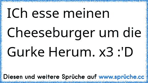 ICh esse meinen Cheeseburger um die Gurke Herum. x3 :'D