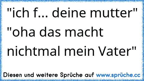 "ich f... deine mutter" "oha das macht nichtmal mein Vater"