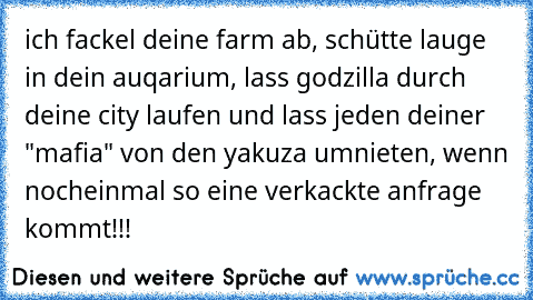 ich fackel deine farm ab, schütte lauge in dein auqarium, lass godzilla durch deine city laufen und lass jeden deiner "mafia" von den yakuza umnieten, wenn nocheinmal so eine verkackte anfrage kommt!!!