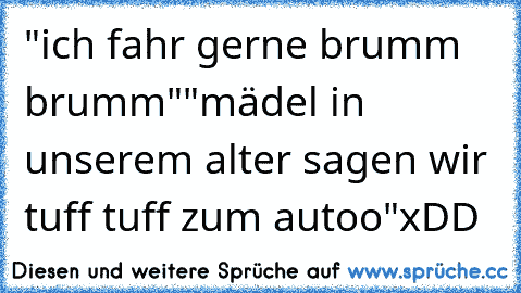 "ich fahr gerne brumm brumm"
"mädel in unserem alter sagen wir tuff tuff zum autoo"
xDD