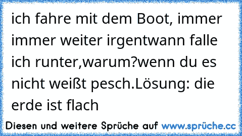 ich fahre mit dem Boot, immer immer weiter irgentwann falle ich runter,warum?
wenn du es nicht weißt pesch.
Lösung: die erde ist flach