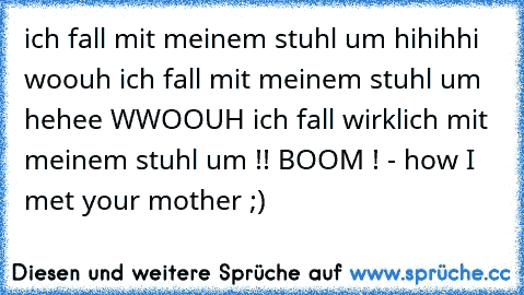 ich fall mit meinem stuhl um hihihhi woouh ich fall mit meinem stuhl um hehee WWOOUH ich fall wirklich mit meinem stuhl um !! BOOM ! - how I met your mother ;)