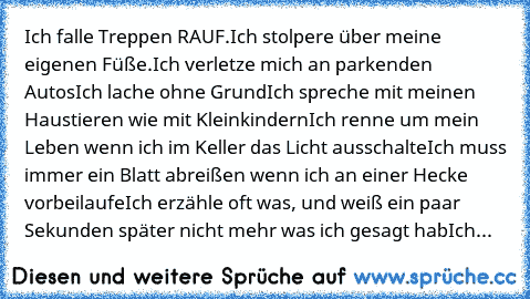 Ich falle Treppen RAUF.
Ich stolpere über meine eigenen Füße.
Ich verletze mich an parkenden Autos
Ich lache ohne Grund
Ich spreche mit meinen Haustieren wie mit Kleinkindern
Ich renne um mein Leben wenn ich im Keller das Licht ausschalte
Ich muss immer ein Blatt abreißen wenn ich an einer Hecke vorbeilaufe
Ich erzähle oft was, und weiß ein paar Sekunden später nicht mehr was ich gesagt hab
Ich...