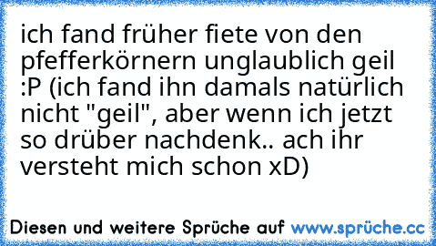 ich fand früher fiete von den pfefferkörnern unglaublich geil :P (ich fand ihn damals natürlich nicht "geil", aber wenn ich jetzt so drüber nachdenk.. ach ihr versteht mich schon xD)