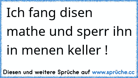 Ich fang disen mathe und sperr ihn in menen keller !