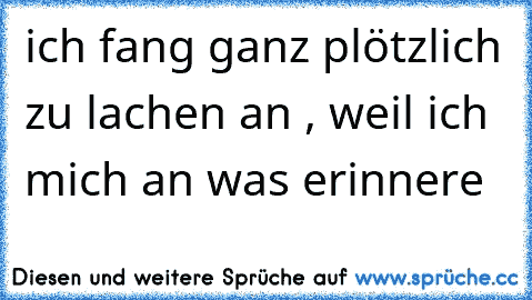 ich fang ganz plötzlich zu lachen an , weil ich mich an was erinnere