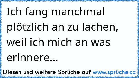 Ich fang manchmal plötzlich an zu lachen,
 weil ich mich an was erinnere...