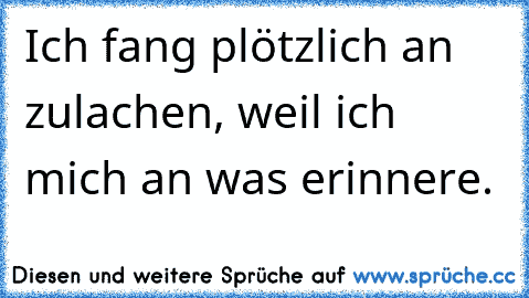 Ich fang plötzlich an zulachen, weil ich mich an was erinnere.