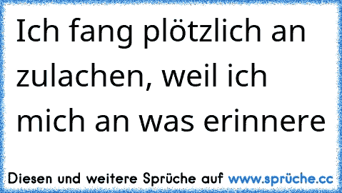 Ich fang plötzlich an zulachen, weil ich mich an was erinnere