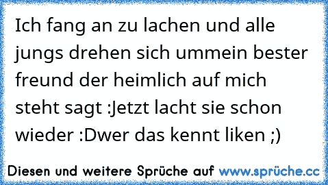 Ich fang an zu lachen und alle jungs drehen sich um
mein bester freund der heimlich auf mich steht sagt :
Jetzt lacht sie schon wieder :D
wer das kennt liken ;)