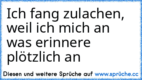 Ich fang zulachen, weil ich mich an was erinnere plötzlich an