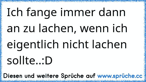 Ich fange immer dann an zu lachen, wenn ich eigentlich nicht lachen sollte..:D