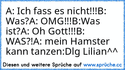 A: Ich fass es nicht!!!
B: Was?
A: OMG!!!
B:Was ist?
A: Oh Gott!!!
B: WAS?!
A: mein Hamster kann tanzen
:D
lg Lilian^^