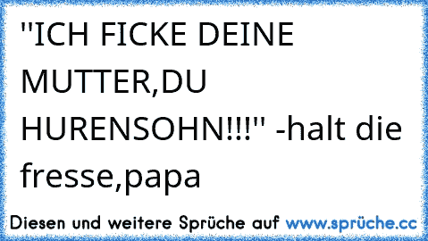 ''ICH FICKE DEINE MUTTER,DU HURENSOHN!!!'' -halt die fresse,papa