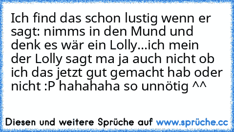 Ich find das schon lustig wenn er sagt: nimms in den Mund und denk es wär ein Lolly...ich mein der Lolly sagt ma ja auch nicht ob ich das jetzt gut gemacht hab oder nicht :P hahahaha so unnötig ^^