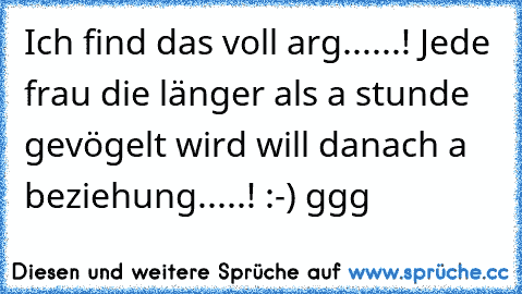 Ich find das voll arg......! Jede frau die länger als a stunde gevögelt wird will danach a beziehung.....! :-) ggg