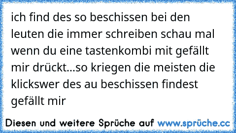 ich find des so beschissen bei den leuten die immer schreiben schau mal wenn du eine tastenkombi mit gefällt mir drückt...so kriegen die meisten die klicks
wer des au beschissen findest gefällt mir