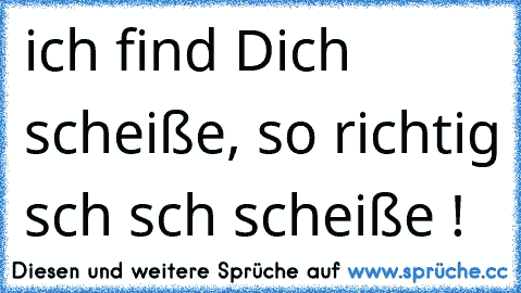 ich find Dich scheiße, so richtig sch sch scheiße !