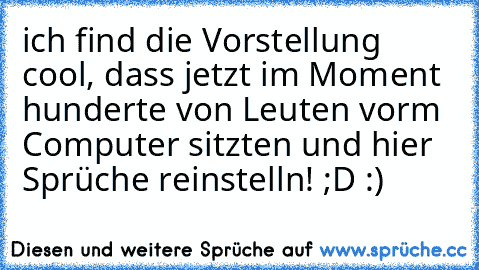 ich find die Vorstellung cool, dass jetzt im Moment hunderte von Leuten vorm Computer sitzten und hier Sprüche reinstelln! ;D :)