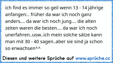 ich find es immer so geil wenn 13 - 14 jährige anfangen:
.. früher da war ich noch ganz anders..
.. da war ich noch jung..
.. die alten zeiten waren die besten..
.. da war ich noch unerfahren..
usw..
ich mein solche sätze kann man mit 30 - 40 sagen..
aber sie sind ja schon so erwachsen^^