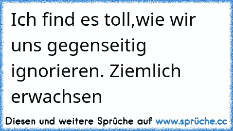 Ich find es toll,wie wir uns gegenseitig ignorieren. Ziemlich erwachsen