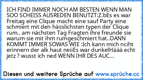 ICH FIND IMMER NOCH AM BESTEN WENN MAN SOO SCHEISS AUSREDEN BENUTZT:
Z.b
Es es war Freitag eine Clique macht eine sauf Party eine schmiert mit den hässlichsten typen der Clique rum.. am nächsten Tag Fragten ihre freunde sie warum sie mit ihm rumgeschmiert hat..
DANN KOMMT IMMER SOWAS WIE :
Ich kann mich nciht erinnern der alk haut neii
Es war dunkel
Häää echt jetz ? wusst ich ned 
WENN IHR DES ...