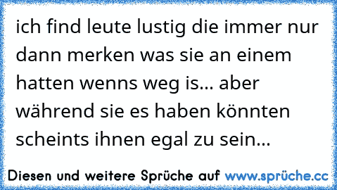 ich find leute lustig die immer nur dann merken was sie an einem hatten wenns weg is... aber während sie es haben könnten scheints ihnen egal zu sein...