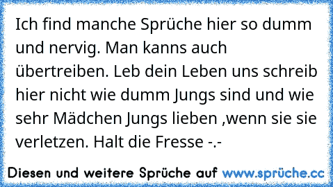 Ich find manche Sprüche hier so dumm und nervig. Man kanns auch übertreiben. Leb dein Leben uns schreib hier nicht wie dumm Jungs sind und wie sehr Mädchen Jungs lieben ,wenn sie sie verletzen. Halt die Fresse -.-