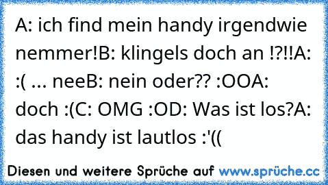 A: ich find mein handy irgendwie nemmer!
B: klingels doch an !?!!
A: :( ... nee
B: nein oder?? :OO
A: doch :(
C: OMG :O
D: Was ist los?
A: das handy ist lautlos :'((