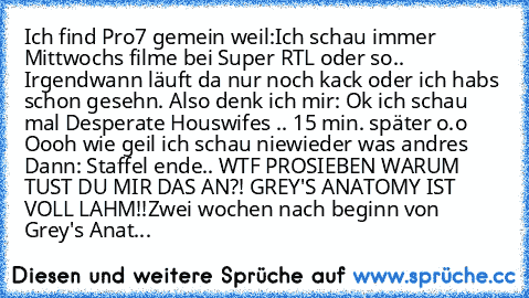 Ich find Pro7 gemein weil:
Ich schau immer Mittwochs filme bei Super RTL oder so.. Irgendwann läuft da nur noch kack oder ich habs schon gesehn. Also denk ich mir: Ok ich schau mal Desperate Houswifes .. 15 min. später o.o Oooh wie geil ich schau niewieder was andres Dann: Staffel ende.. WTF PROSIEBEN WARUM TUST DU MIR DAS AN?! GREY'S ANATOMY IST VOLL LAHM!!
Zwei wochen nach beginn von Grey's A...