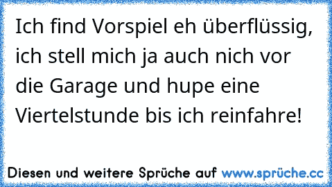 Ich find Vorspiel eh überflüssig, ich stell mich ja auch nich vor die Garage und hupe eine Viertelstunde bis ich reinfahre!