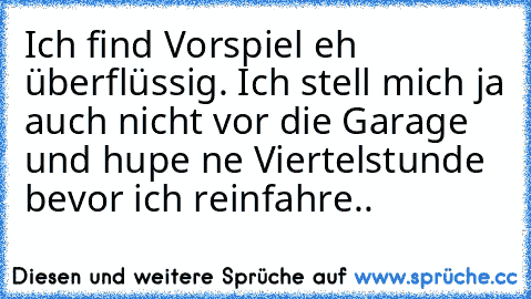 Ich find Vorspiel eh überflüssig. Ich stell mich ja auch nicht vor die Garage und hupe ne Viertelstunde bevor ich reinfahre..