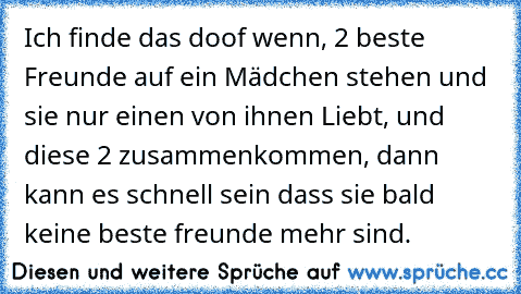 Ich finde das doof wenn, 2 beste Freunde auf ein Mädchen stehen und sie nur einen von ihnen Liebt, und diese 2 zusammenkommen, dann kann es schnell sein dass sie bald keine beste freunde mehr sind.