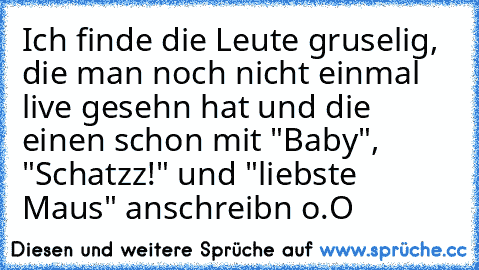 Ich finde die Leute gruselig, die man noch nicht einmal live gesehn hat und die einen schon mit "Baby", "Schatzz!" und "liebste Maus" anschreibn o.O