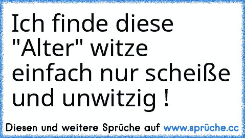 Ich finde diese "Alter" witze einfach nur scheiße und unwitzig !