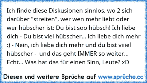 Ich finde diese Diskusionen sinnlos, wo 2 sich darüber "streiten", wer wen mehr liebt oder wer hübscher ist: Du bist soo hübsch! Ich liebe dich - Du bist viel hübscher... ich liebe dich mehr :) - Nein, ich liebe dich mehr und du bist viiiel hübscher -  und das geht IMMER so weiter... Echt... Was hat das für einen Sinn, Leute? xD